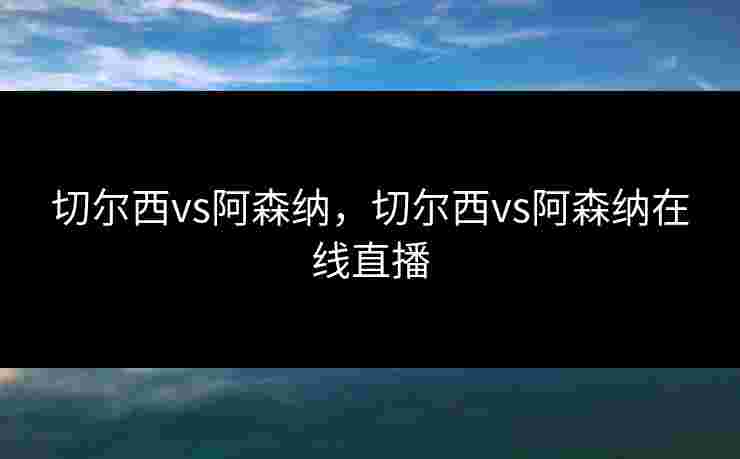 切尔西vs阿森纳，切尔西vs阿森纳在线直播