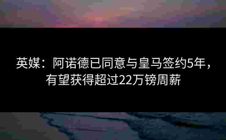 英媒：阿诺德已同意与皇马签约5年，有望获得超过22万镑周薪