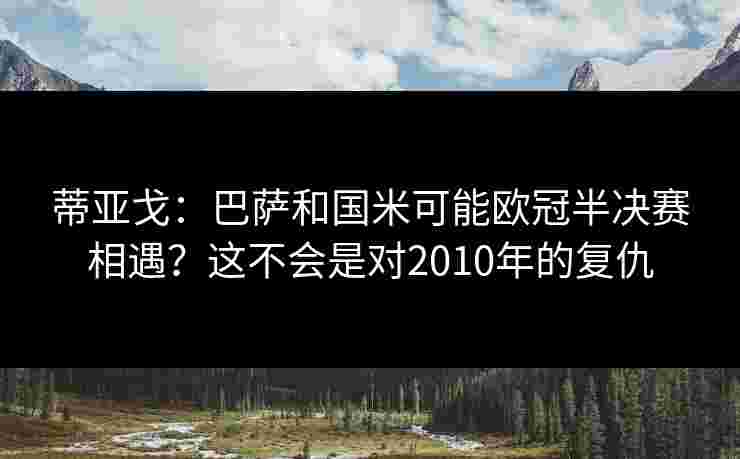 蒂亚戈:巴萨和国米可能欧冠半决赛相遇?这不会是对2010年的复仇 蒂亚戈:巴萨和国米可能欧冠半决赛相遇?这不会是对2010年的复仇