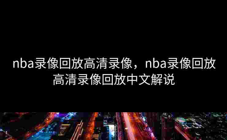 nba录像回放高清录像,nba录像回放高清录像回放中文解说