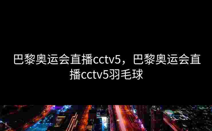 巴黎奥运会直播cctv5,巴黎奥运会直播cctv5羽毛球