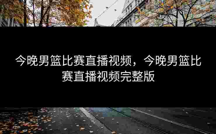 今晚男篮比赛直播视频，今晚男篮比赛直播视频完整版