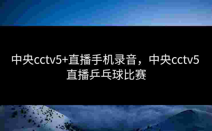 中央cctv5+直播手机录音,中央cctv5 直播乒乓球比赛