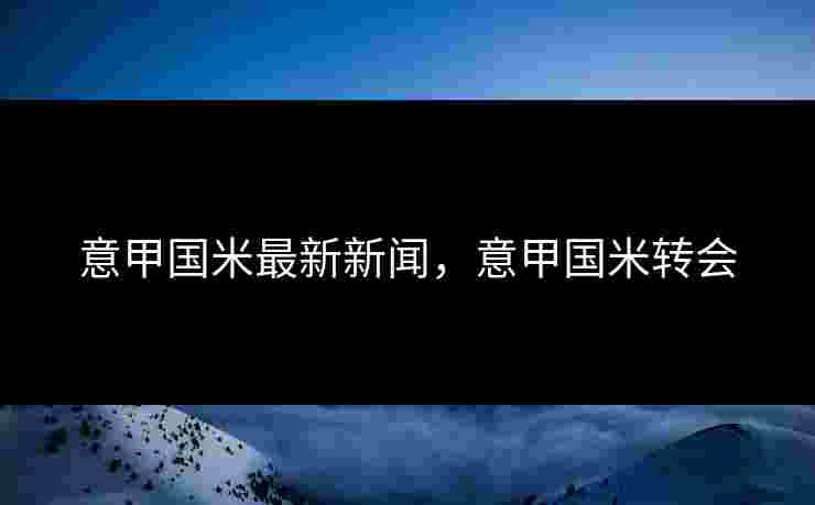 意甲国米最新新闻，意甲国米转会