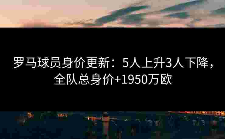 罗马球员身价更新：5人上升3人下降，全队总身价+1950万欧