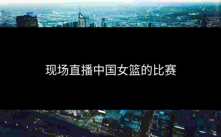 现场直播中国女篮的比赛