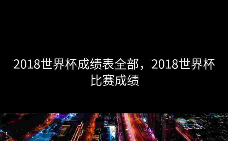 2018世界杯成绩表全部，2018世界杯比赛成绩